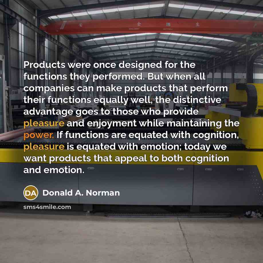 “Products were once designed for the functions they performed. But when all companies can make products that perform their functions equally well, the distinctive advantage goes to those who provide pleasure and enjoyment while maintaining the power. If functions are equated with cognition…” quote by Donald A. Norman
