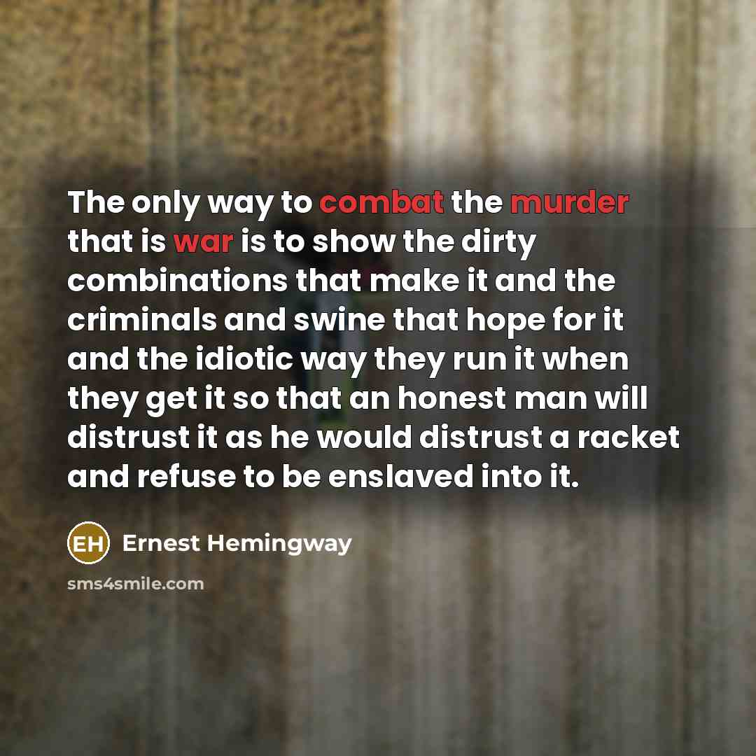 “The only way to combat the murder that is war is to show the dirty combinations that make it and the criminals and swine that hope for it and the idiotic way they run it when they get it so that an honest man will distrust it as he would distrust a racket and refuse to be enslaved into it.” quote by Ernest Hemingway
