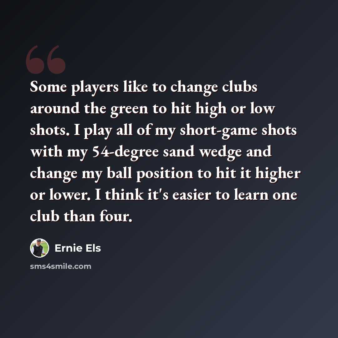 “Some players like to change clubs around the green to hit high or low shots. I play all of my short-game shots with my 54-degree sand wedge and change my ball position to hit it higher or lower. I think it's easier to learn one club than four.” quote by Ernie Els