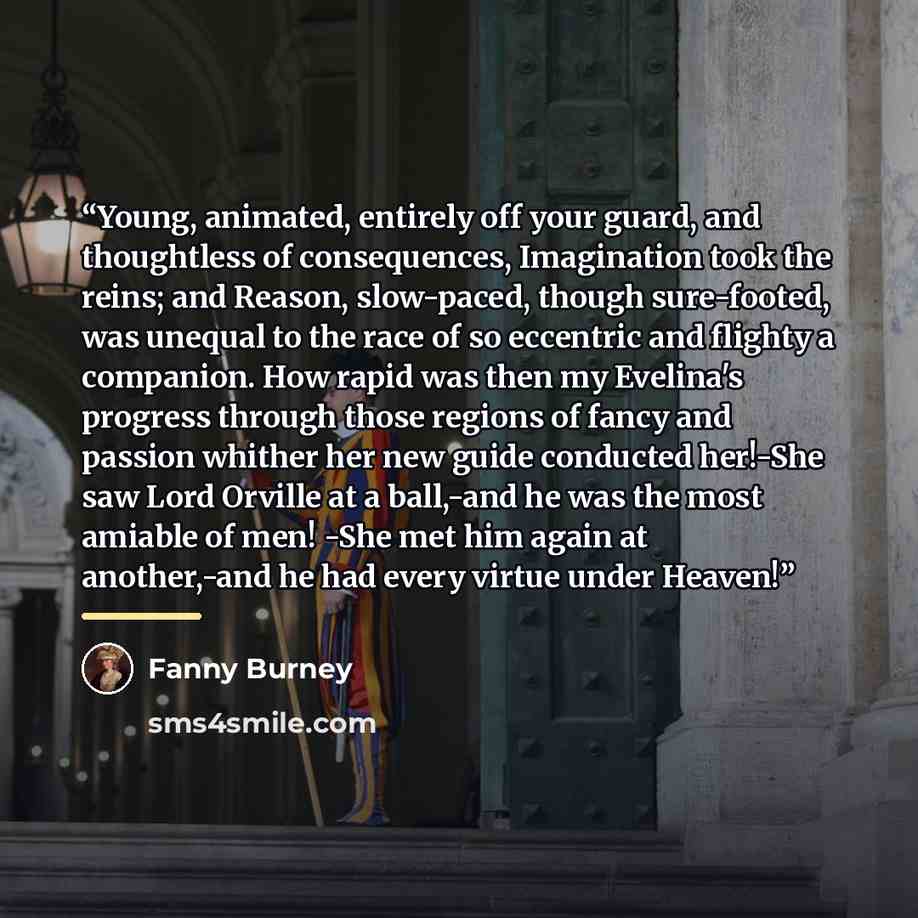 “Young, animated, entirely off your guard, and thoughtless of consequences, Imagination took the reins; and Reason, slow-paced, though sure-footed, was unequal to the race of so eccentric and flighty a companion. How rapid was then my Evelina's progress through those regions of fancy and passion…” quote by Fanny Burney