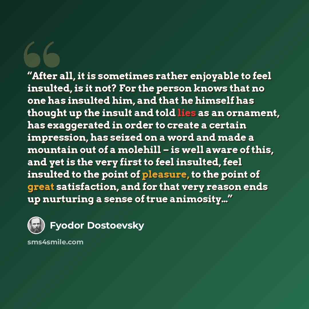 “After all, it is sometimes rather enjoyable to feel insulted, is it not? For the person knows that no one has insulted him, and that he himself has thought up the insult and told lies as an ornament, has exaggerated in order to create a certain impression, has seized on a word and made a mountain…” quote by Fyodor Dostoevsky