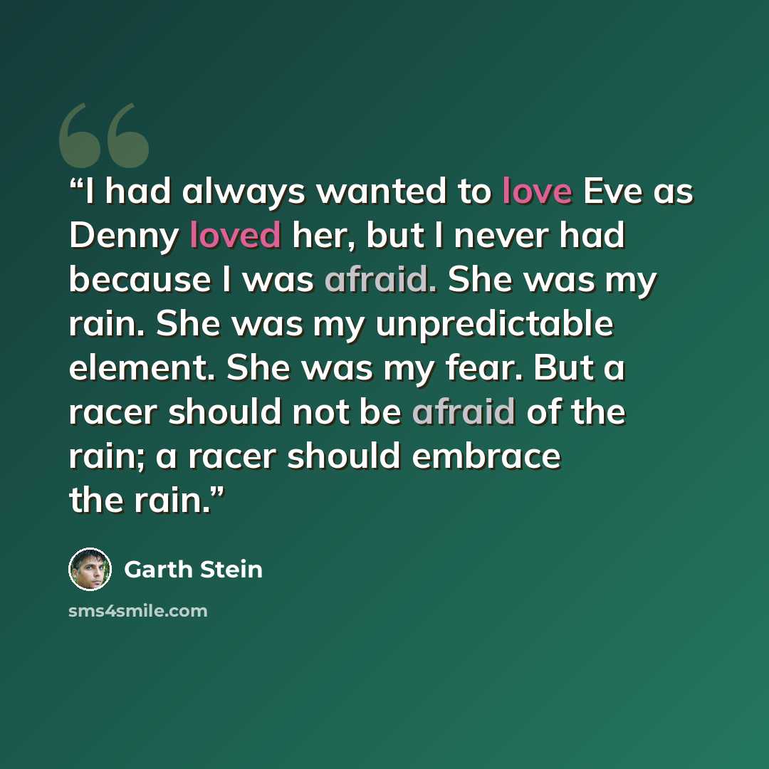 “I had always wanted to love Eve as Denny loved her, but I never had because I was afraid. She was my rain. She was my unpredictable element. She was my fear. But a racer should not be afraid of the rain; a racer should embrace the rain.” quote by Garth Stein