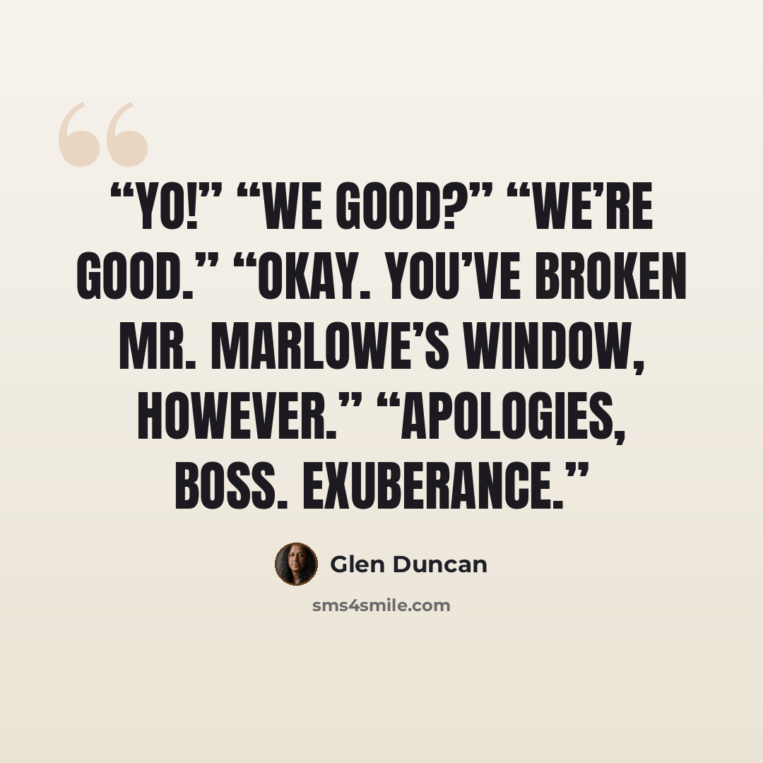 “Yo!” “We good?” “We’re good.” “Okay. You’ve broken Mr. Marlowe’s window, however.” “Apologies, boss. Exuberance.” quote by Glen Duncan