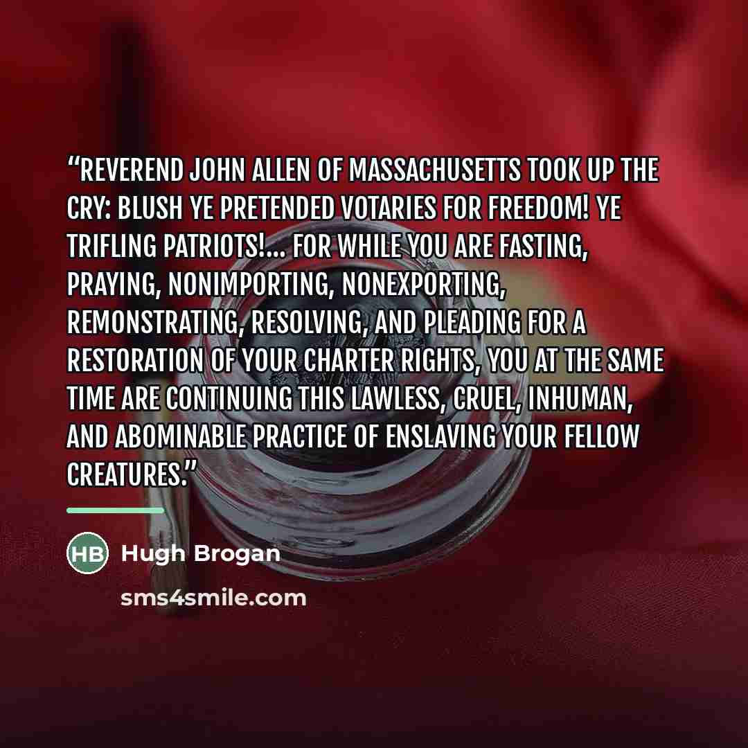 “Reverend John Allen of Massachusetts took up the cry: Blush ye pretended votaries for freedom! ye trifling patriots!… for while you are fasting, praying, nonimporting, nonexporting, remonstrating, resolving, and pleading for a restoration of your charter rights, you at the same time are continuing…” quote by Hugh Brogan