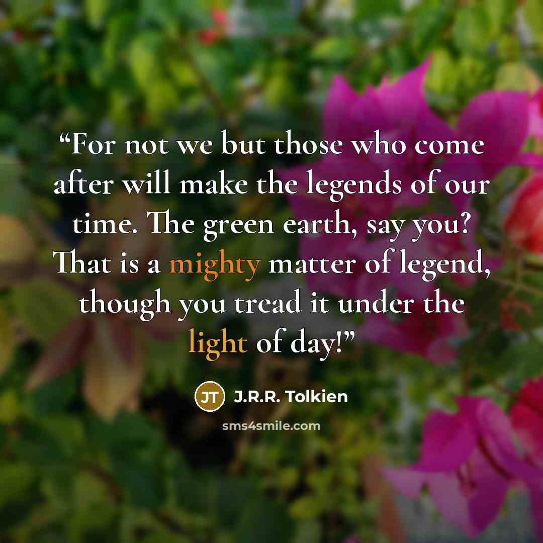 “For not we but those who come after will make the legends of our time. The green earth, say you? That is a mighty matter of legend, though you tread it under the light of day!” quote by J.R.R. Tolkien