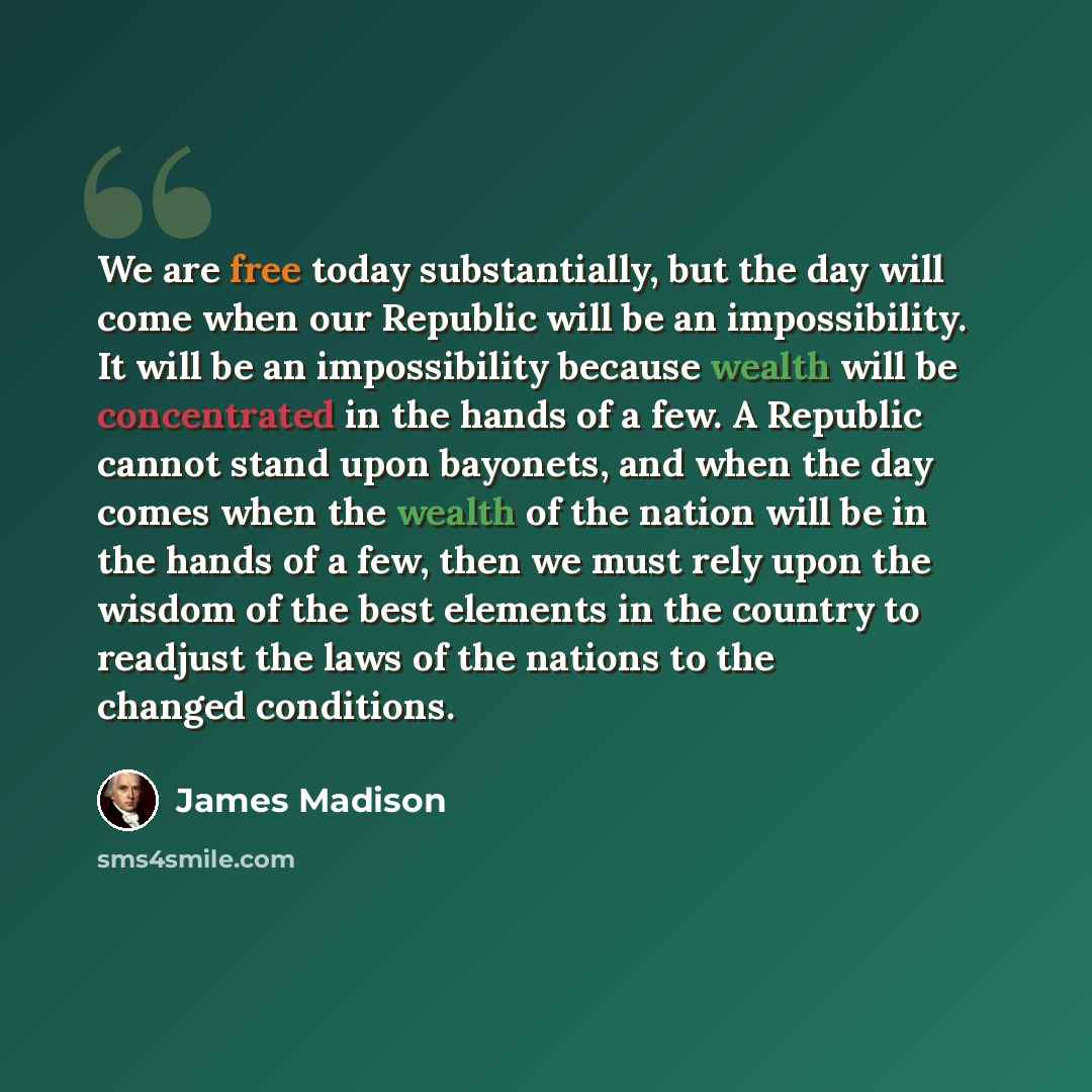 “We are free today substantially, but the day will come when our Republic will be an impossibility. It will be an impossibility because wealth will be concentrated in the hands of a few. A Republic cannot stand upon bayonets, and when the day comes when the wealth of the nation will be in the hands…” quote by James Madison