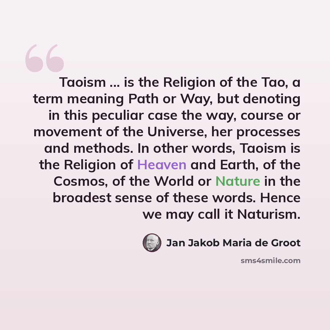 “Taoism ... is the Religion of the Tao, a term meaning Path or Way, but denoting in this peculiar case the way, course or movement of the Universe, her processes and methods. In other words, Taoism is the Religion of Heaven and Earth, of the Cosmos, of the World or Nature in the broadest sense of…” quote by Jan Jakob Maria de Groot