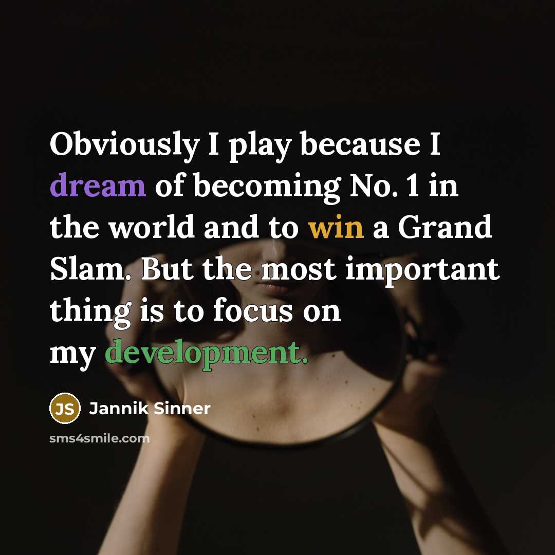 “Obviously I play because I dream of becoming No. 1 in the world and to win a Grand Slam. But the most important thing is to focus on my development.” quote by Jannik Sinner