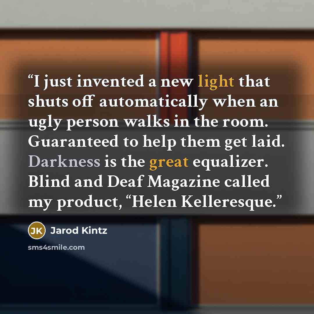 “I just invented a new light that shuts off automatically when an ugly person walks in the room. Guaranteed to help them get laid. Darkness is the great equalizer. Blind and Deaf Magazine called my product, “Helen Kelleresque.” quote by Jarod Kintz