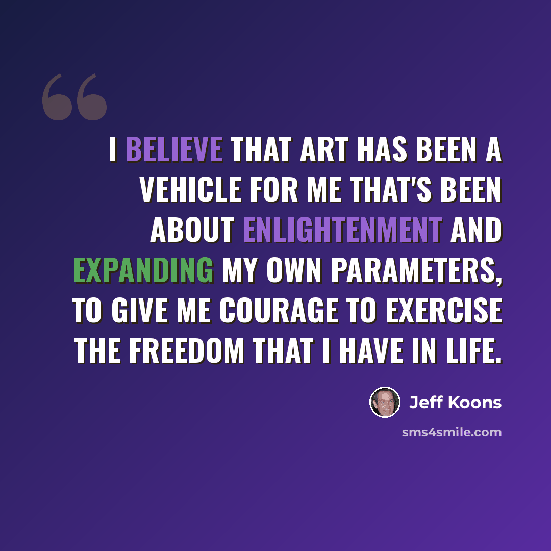 “I believe that art has been a vehicle for me that's been about enlightenment and expanding my own parameters, to give me courage to exercise the freedom that I have in life.” quote by Jeff Koons