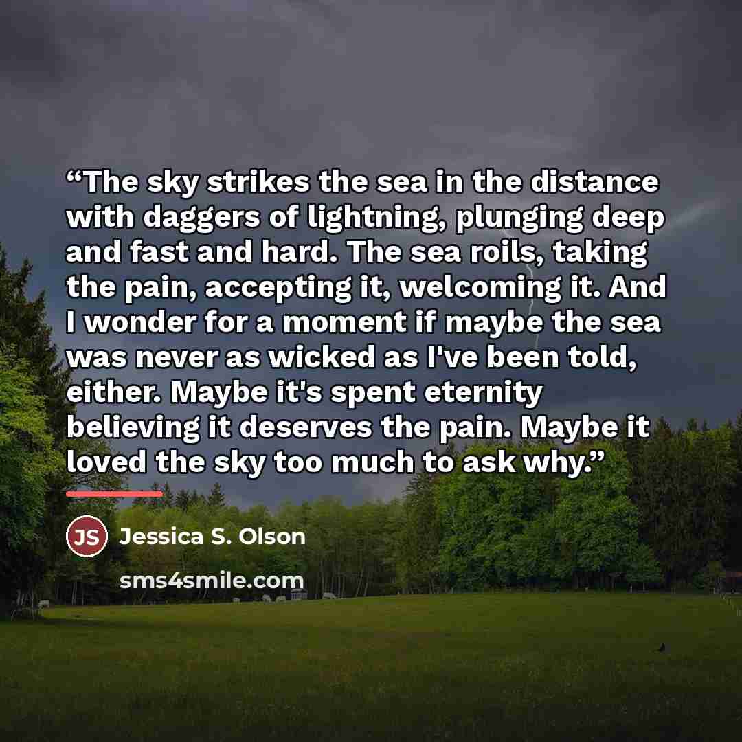 “The sky strikes the sea in the distance with daggers of lightning, plunging deep and fast and hard. The sea roils, taking the pain, accepting it, welcoming it. And I wonder for a moment if maybe the sea was never as wicked as I've been told, either. Maybe it's spent eternity believing it deserves…” quote by Jessica S. Olson