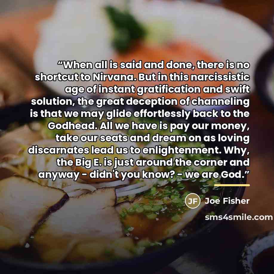 “When all is said and done, there is no shortcut to Nirvana. But in this narcissistic age of instant gratification and swift solution, the great deception of channeling is that we may glide effortlessly back to the Godhead. All we have is pay our money, take our seats and dream on as loving…” quote by Joe Fisher
