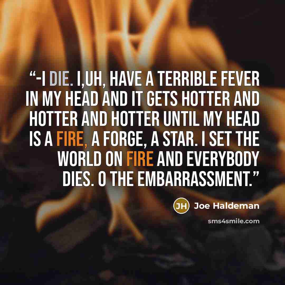 “-I die. I,uh, have a terrible fever in my head and it gets hotter and hotter and hotter until my head is a fire, a forge, a star. I set the world on fire and everybody dies. O the embarrassment.” quote by Joe Haldeman
