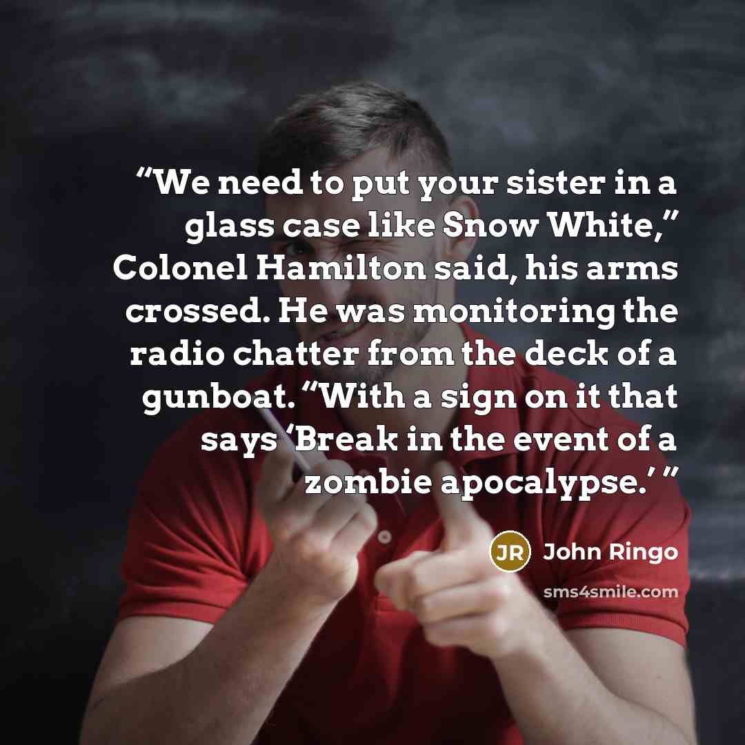 “We need to put your sister in a glass case like Snow White,” Colonel Hamilton said, his arms crossed. He was monitoring the radio chatter from the deck of a gunboat. “With a sign on it that says ‘Break in the event of a zombie apocalypse.’” quote by John Ringo