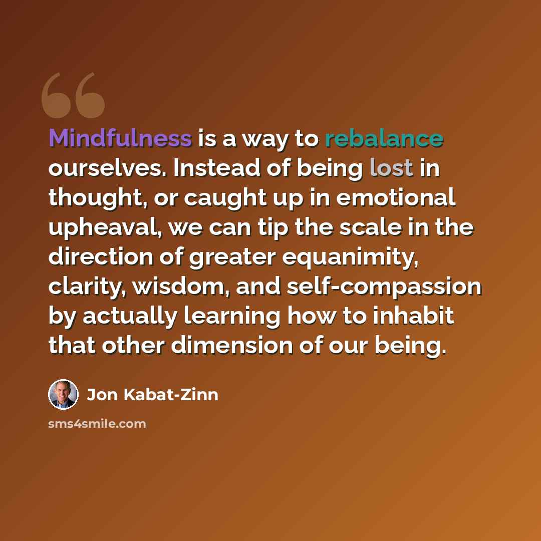 “Mindfulness is a way to rebalance ourselves. Instead of being lost in thought, or caught up in emotional upheaval, we can tip the scale in the direction of greater equanimity, clarity, wisdom, and self-compassion by actually learning how to inhabit that other dimension of our being.” quote by Jon Kabat-Zinn