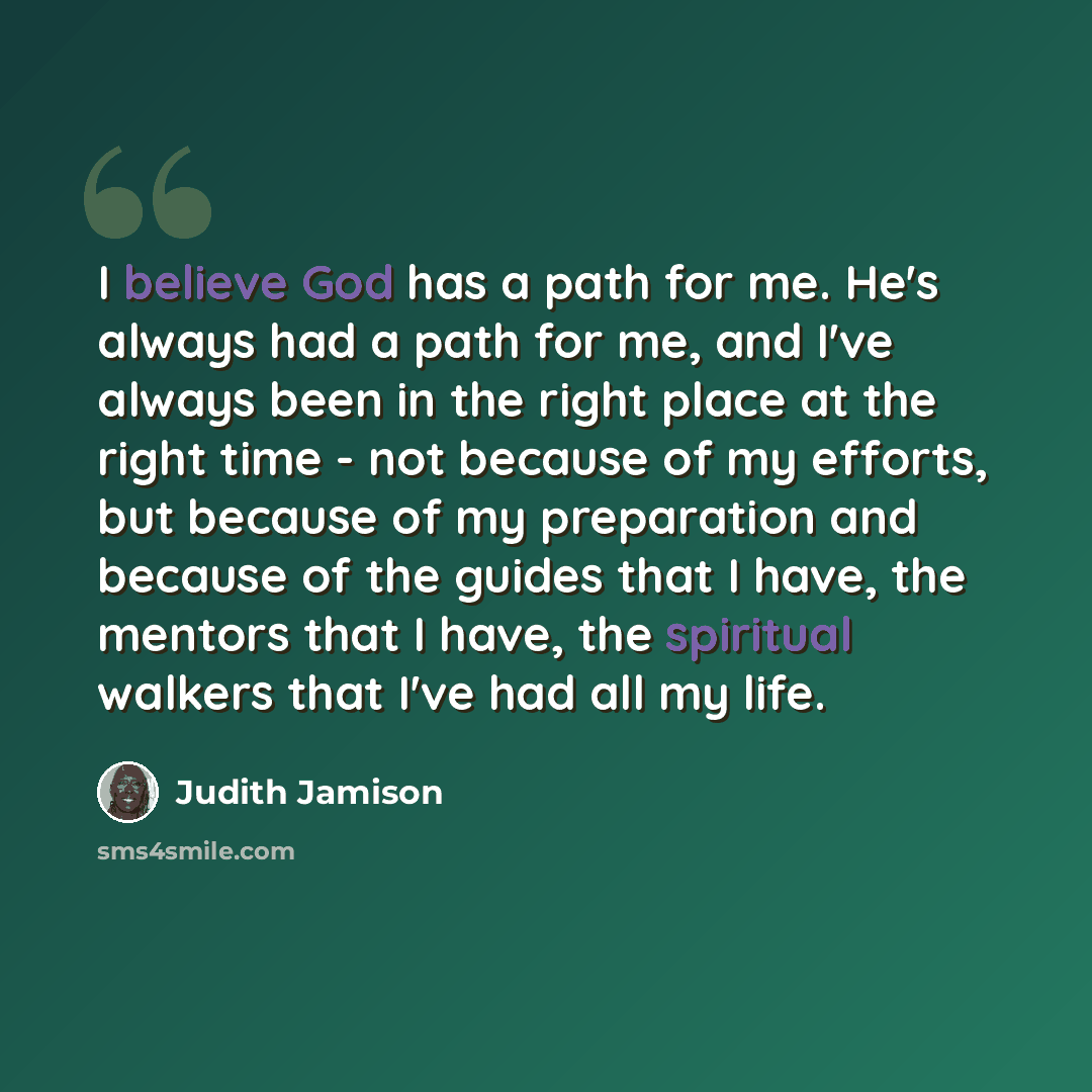 “I believe God has a path for me. He's always had a path for me, and I've always been in the right place at the right time - not because of my efforts, but because of my preparation and because of the guides that I have, the mentors that I have, the spiritual walkers that I've had all my life.” quote by Judith Jamison
