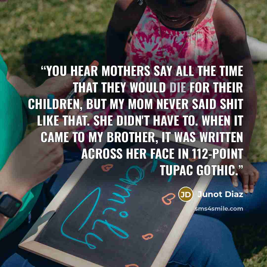 “You hear mothers say all the time that they would die for their children, but my mom never said shit like that. She didn't have to. When it came to my brother, it was written across her face in 112-point Tupac Gothic.” quote by Junot Díaz