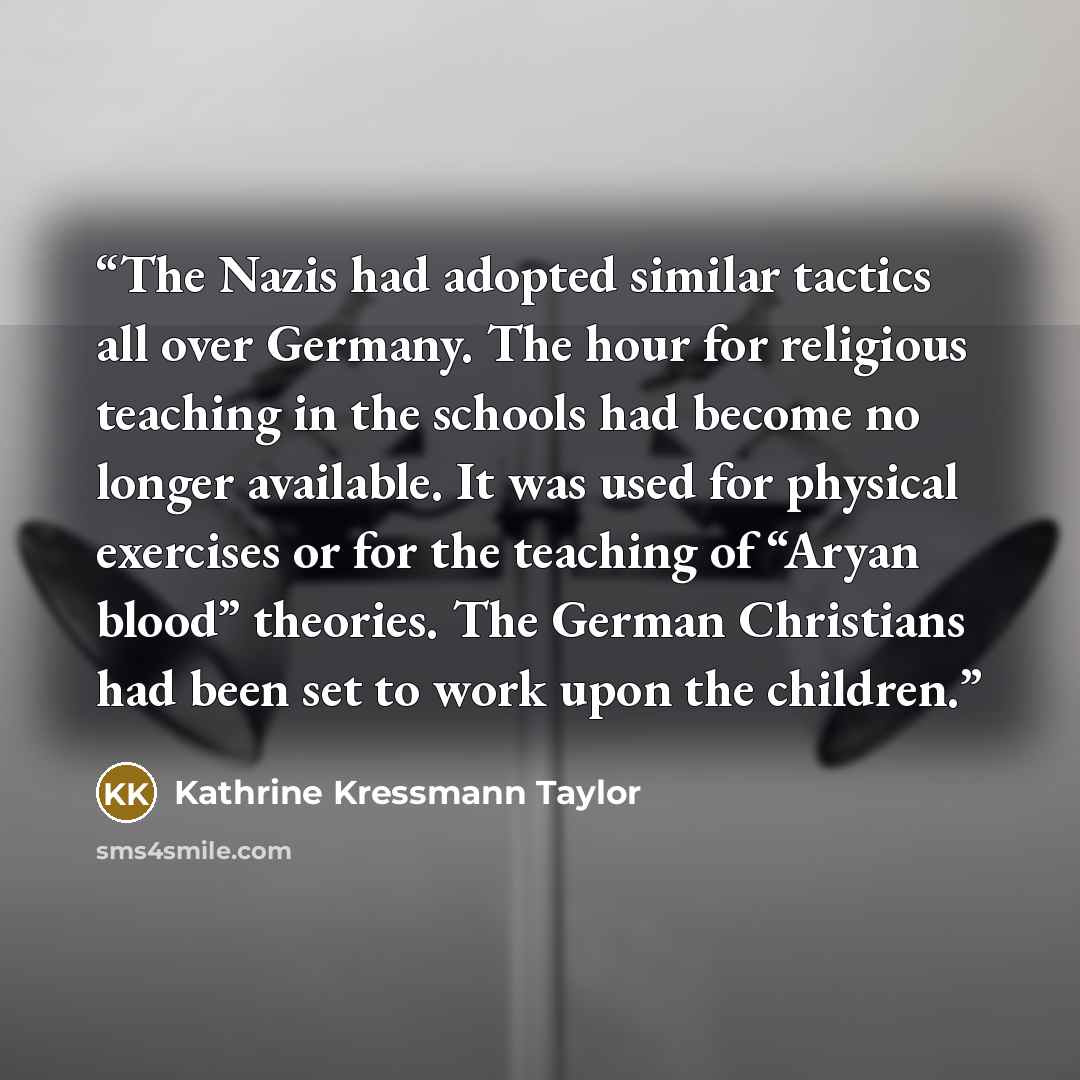 “The Nazis had adopted similar tactics all over Germany. The hour for religious teaching in the schools had become no longer available. It was used for physical exercises or for the teaching of “Aryan blood” theories. The German Christians had been set to work upon the children.” quote by Kathrine Kressmann Taylor