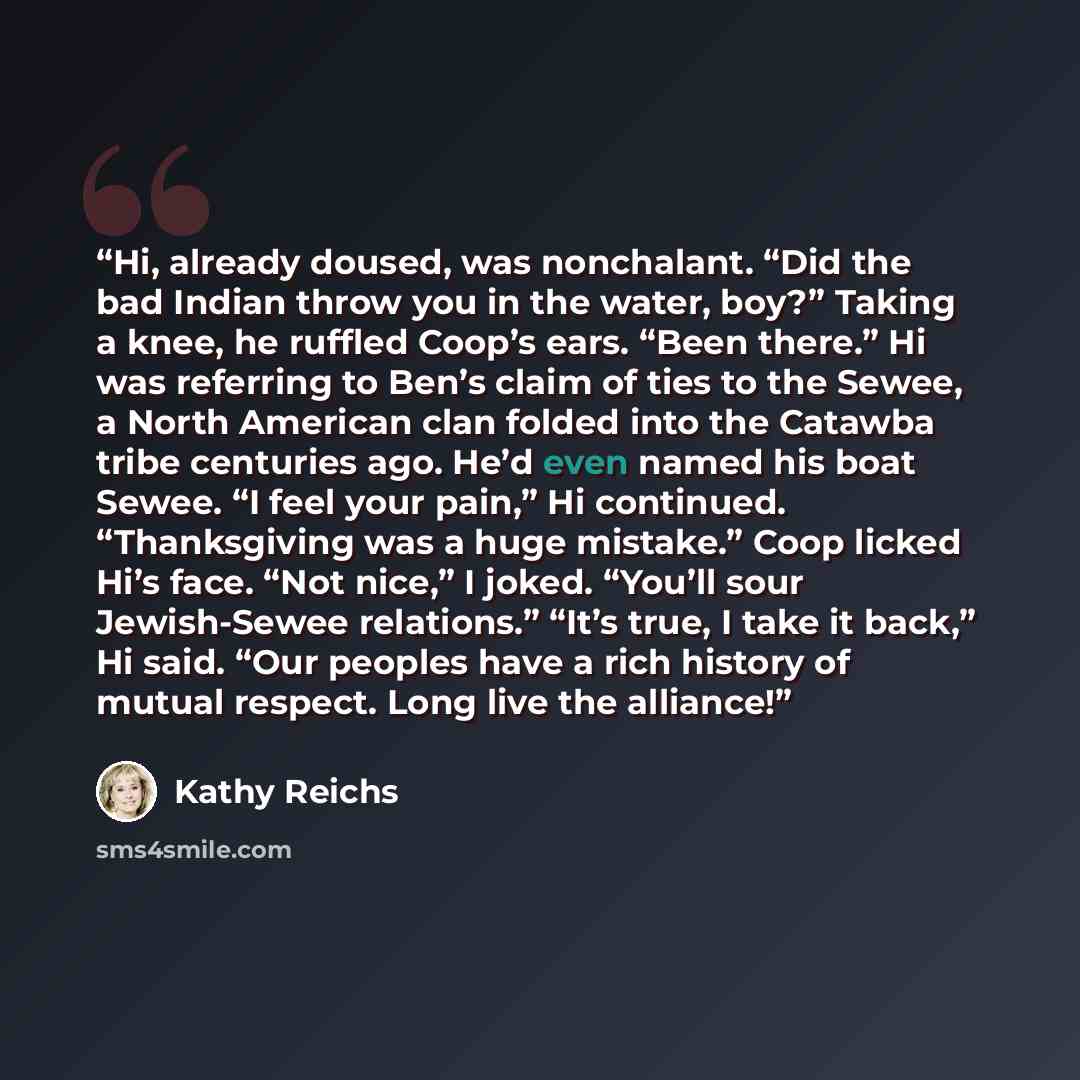 “Hi, already doused, was nonchalant. “Did the bad Indian throw you in the water, boy?” Taking a knee, he ruffled Coop’s ears. “Been there.” Hi was referring to Ben’s claim of ties to the Sewee, a North American clan folded into the Catawba tribe centuries ago. He’d even named his boat Sewee. “I…” quote by Kathy Reichs
