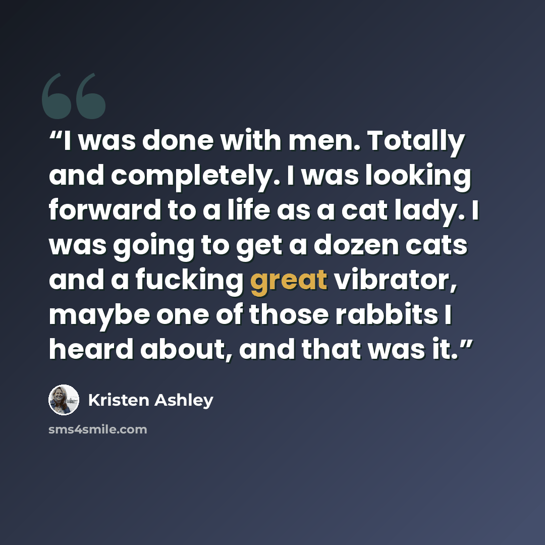 “I was done with men. Totally and completely. I was looking forward to a life as a cat lady. I was going to get a dozen cats and a fucking great vibrator, maybe one of those rabbits I heard about, and that was it.” quote by Kristen Ashley