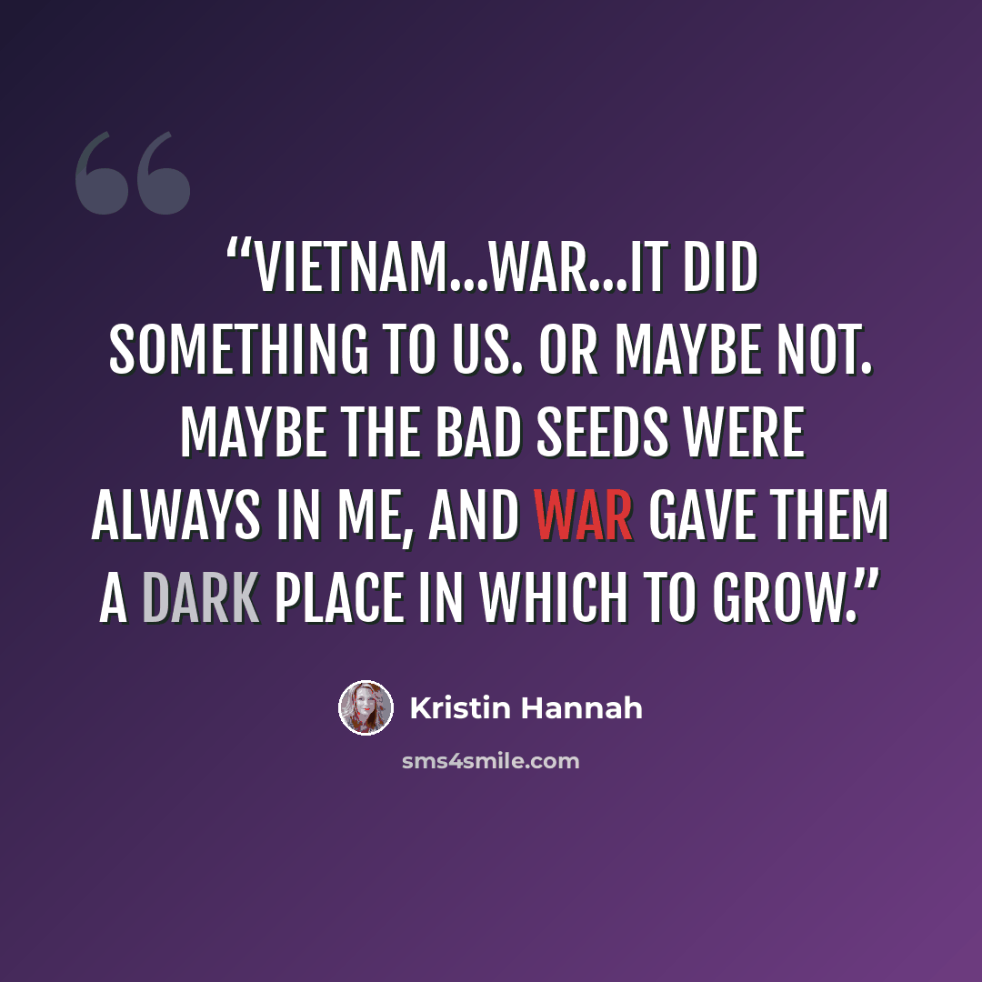 “Vietnam...war...it did something to us. Or maybe not. Maybe the bad seeds were always in me, and war gave them a dark place in which to grow.” quote by Kristin Hannah