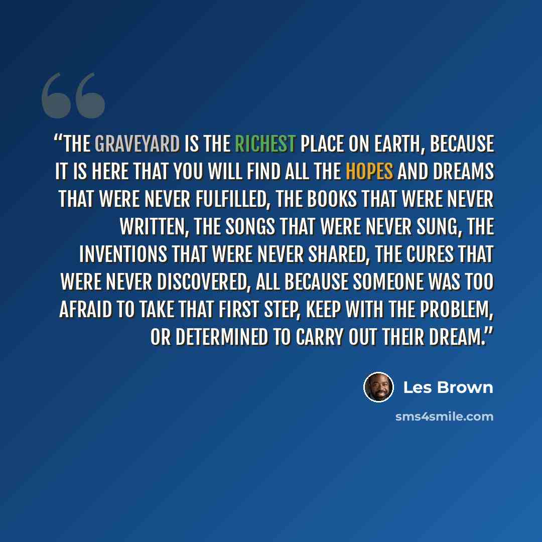 “The graveyard is the richest place on earth, because it is here that you will find all the hopes and dreams that were never fulfilled, the books that were never written, the songs that were never sung, the inventions that were never shared, the cures that were never discovered, all because someone…” quote by Les Brown