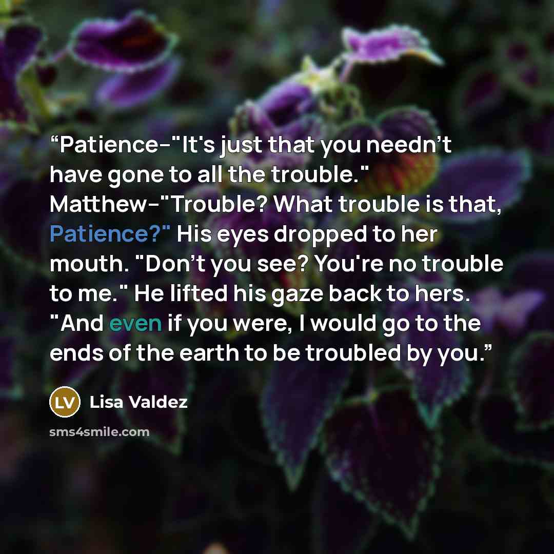 “Patience--"It's just that you needn't have gone to all the trouble." Matthew--"Trouble? What trouble is that, Patience?" His eyes dropped to her mouth. "Don't you see? You're no trouble to me." He lifted his gaze back to hers. "And even if you were, I would go to the ends of the earth to be…” quote by Lisa Valdez