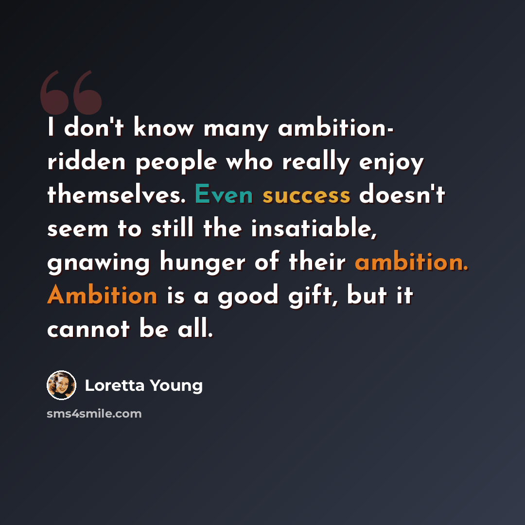 “I don't know many ambition- ridden people who really enjoy themselves. Even success doesn't seem to still the insatiable, gnawing hunger of their ambition. Ambition is a good gift, but it cannot be all.” quote by Loretta Young