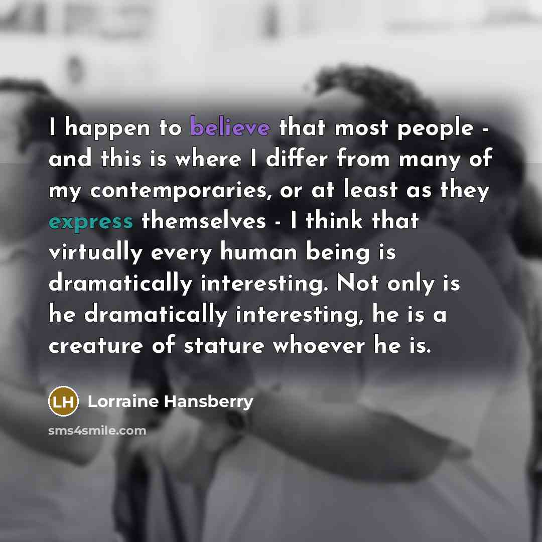“I happen to believe that most people - and this is where I differ from many of my contemporaries, or at least as they express themselves - I think that virtually every human being is dramatically interesting. Not only is he dramatically interesting, he is a creature of stature whoever he is.” quote by Lorraine Hansberry