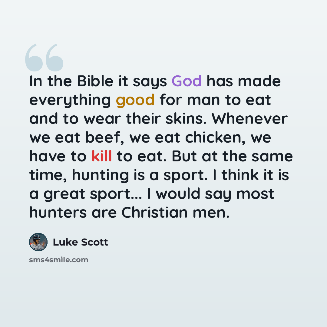 “In the Bible it says God has made everything good for man to eat and to wear their skins. Whenever we eat beef, we eat chicken, we have to kill to eat. But at the same time, hunting is a sport. I think it is a great sport... I would say most hunters are Christian men.” quote by Luke Scott