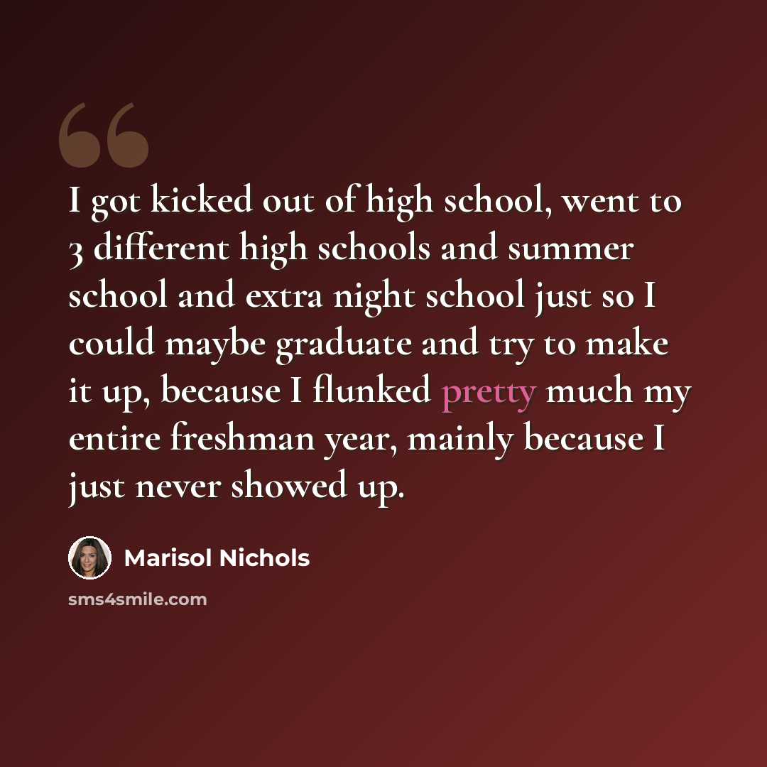 “I got kicked out of high school, went to 3 different high schools and summer school and extra night school just so I could maybe graduate and try to make it up, because I flunked pretty much my entire freshman year, mainly because I just never showed up.” quote by Marisol Nichols