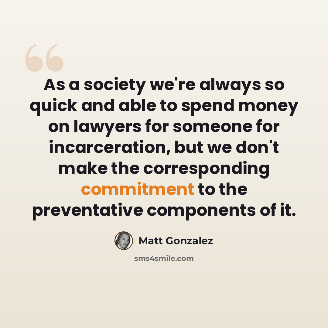 “As a society we're always so quick and able to spend money on lawyers for someone for incarceration, but we don't make the corresponding commitment to the preventative components of it.” quote by Matt Gonzalez