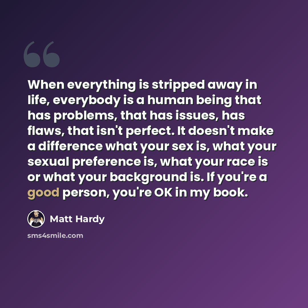 “When everything is stripped away in life, everybody is a human being that has problems, that has issues, has flaws, that isn't perfect. It doesn't make a difference what your sex is, what your sexual preference is, what your race is or what your background is. If you're a good person, you're OK in…” quote by Matt Hardy
