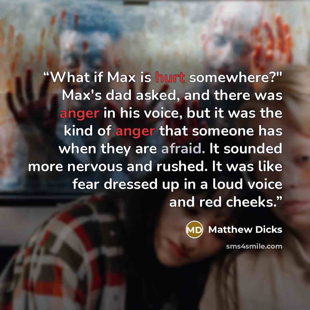 “What if Max is hurt somewhere?" Max's dad asked, and there was anger in his voice, but it was the kind of anger that someone has when they are afraid. It sounded more nervous and rushed. It was like fear dressed up in a loud voice and red cheeks.” quote by Matthew Dicks