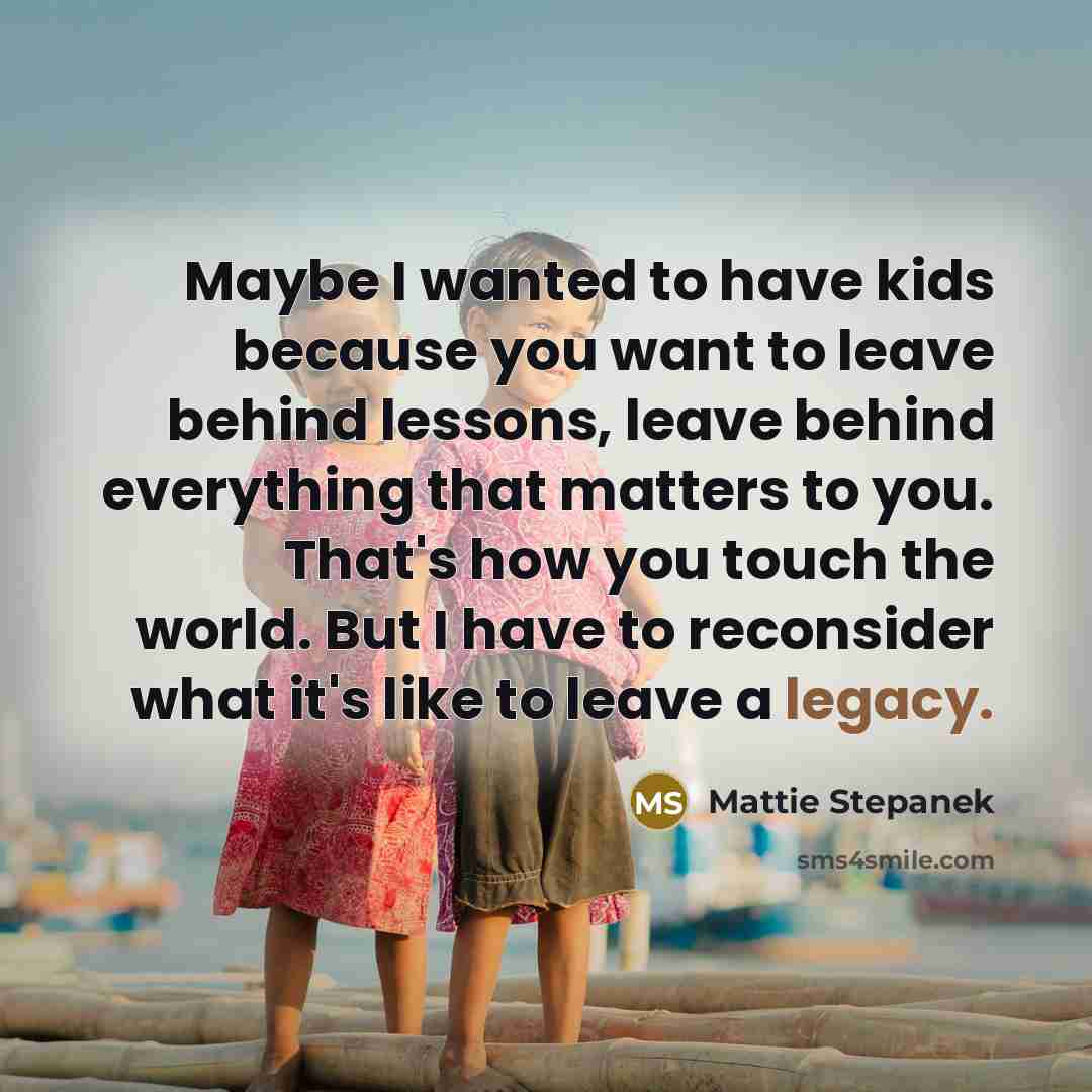 “Maybe I wanted to have kids because you want to leave behind lessons, leave behind everything that matters to you. That's how you touch the world. But I have to reconsider what it's like to leave a legacy.” quote by Mattie Stepanek