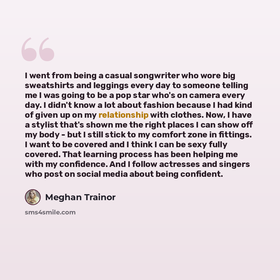 “I went from being a casual songwriter who wore big sweatshirts and leggings every day to someone telling me I was going to be a pop star who's on camera every day. I didn't know a lot about fashion because I had kind of given up on my relationship with clothes. Now, I have a stylist that's shown…” quote by Meghan Trainor