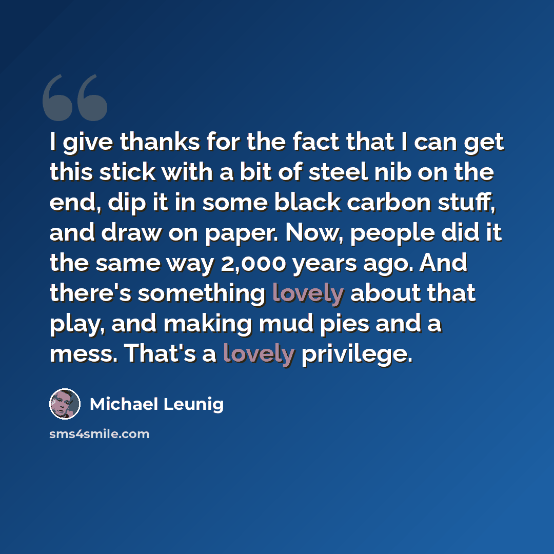 “I give thanks for the fact that I can get this stick with a bit of steel nib on the end, dip it in some black carbon stuff, and draw on paper. Now, people did it the same way 2,000 years ago. And there's something lovely about that play, and making mud pies and a mess. That's a lovely privilege.” quote by Michael Leunig