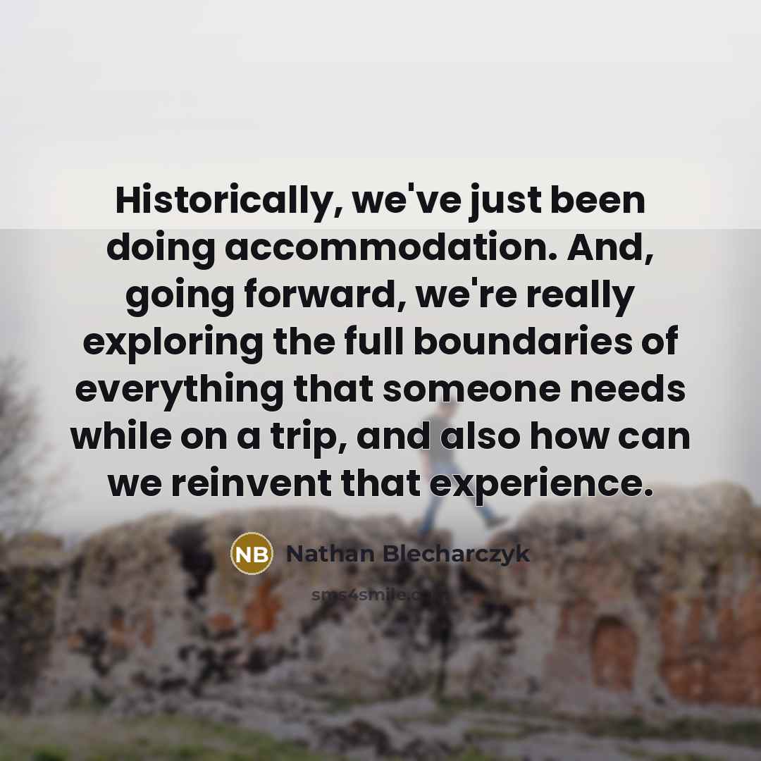 “Historically, we've just been doing accommodation. And, going forward, we're really exploring the full boundaries of everything that someone needs while on a trip, and also how can we reinvent that experience.” quote by Nathan Blecharczyk