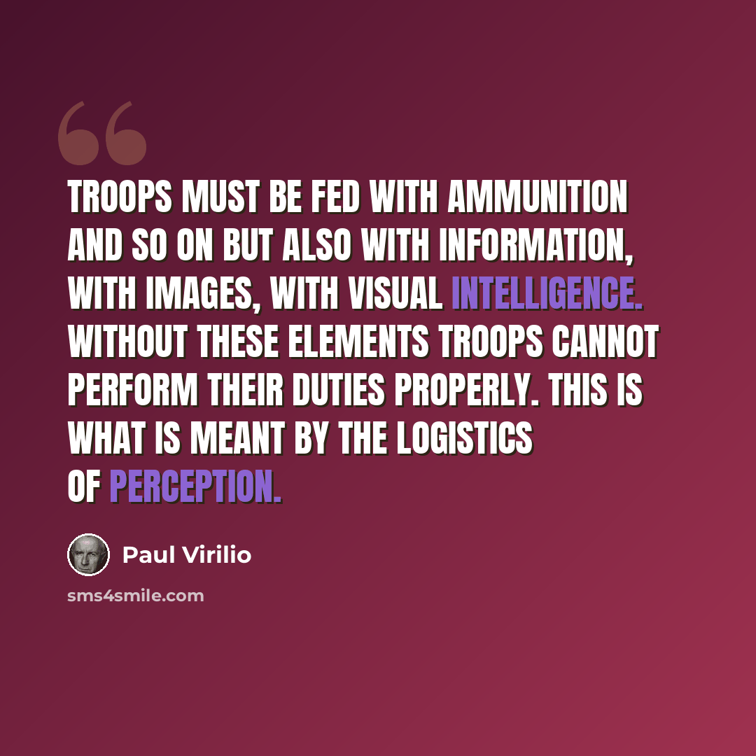 “Troops must be fed with ammunition and so on but also with information, with images, with visual intelligence. Without these elements troops cannot perform their duties properly. This is what is meant by the logistics of perception.” quote by Paul Virilio