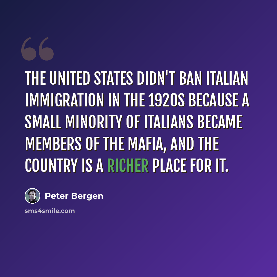 “The United States didn't ban Italian immigration in the 1920s because a small minority of Italians became members of the Mafia, and the country is a richer place for it.” quote by Peter Bergen