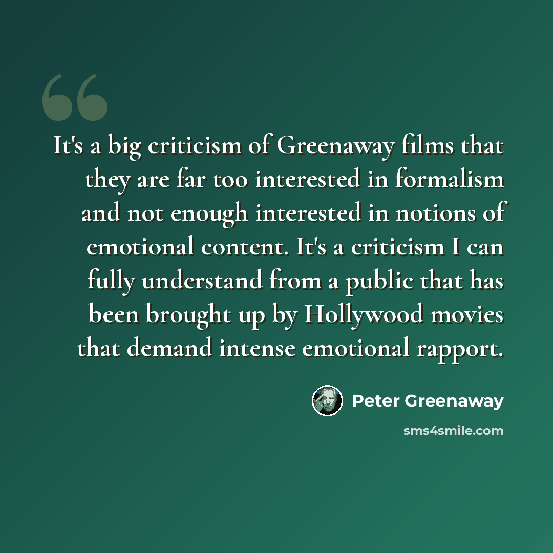 “It's a big criticism of Greenaway films that they are far too interested in formalism and not enough interested in notions of emotional content. It's a criticism I can fully understand from a public that has been brought up by Hollywood movies that demand intense emotional rapport.” quote by Peter Greenaway