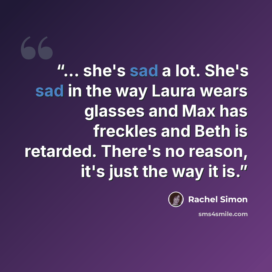 “... she's sad a lot. She's sad in the way Laura wears glasses and Max has freckles and Beth is retarded. There's no reason, it's just the way it is.” quote by Rachel Simon