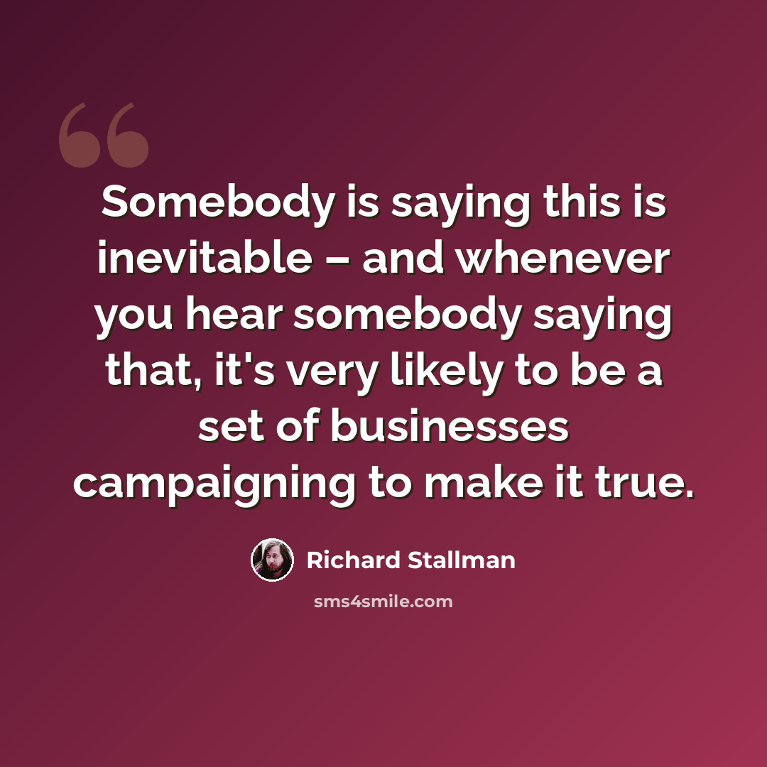 “Somebody is saying this is inevitable – and whenever you hear somebody saying that, it's very likely to be a set of businesses campaigning to make it true.” quote by Richard Stallman