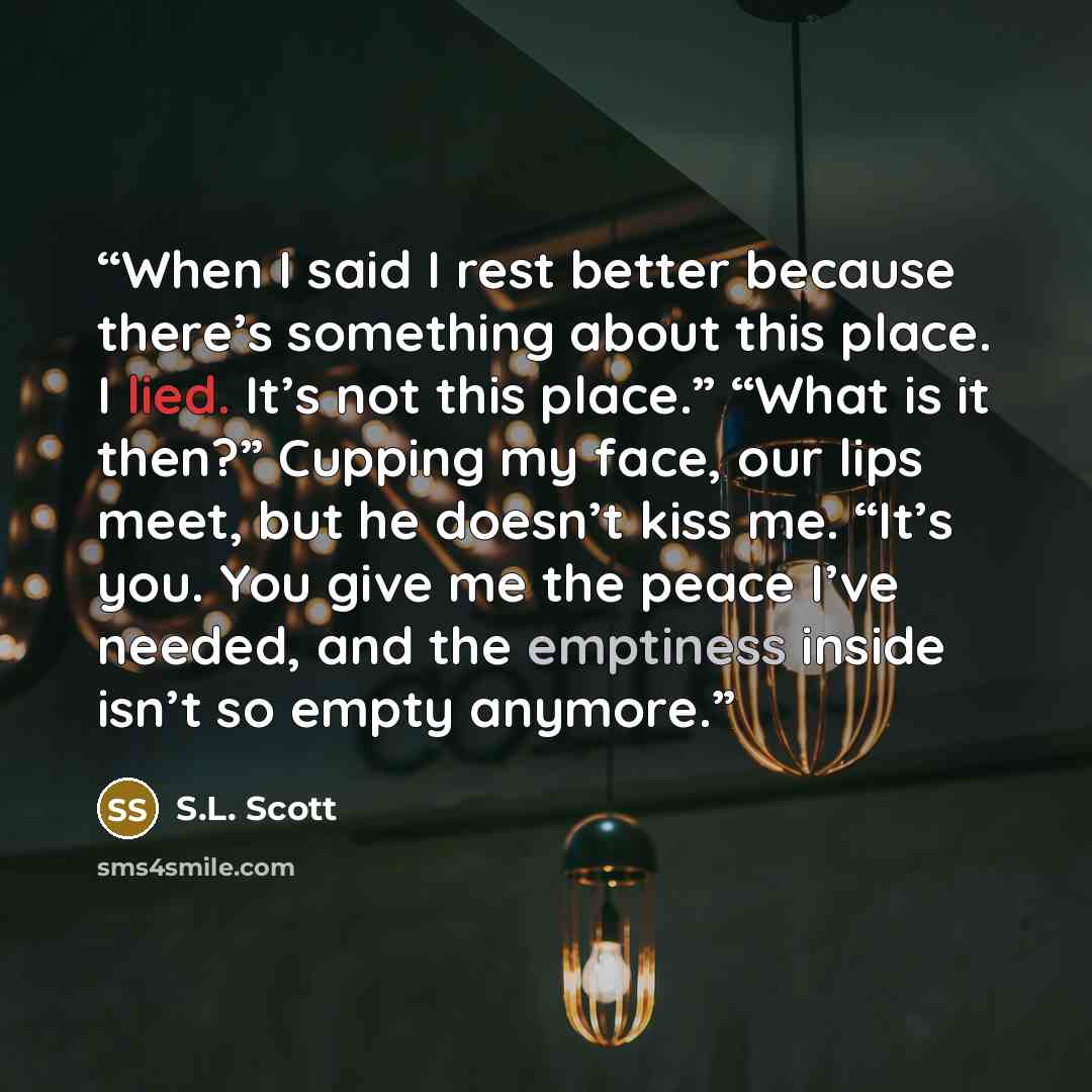 “When I said I rest better because there’s something about this place. I lied. It’s not this place.” “What is it then?” Cupping my face, our lips meet, but he doesn’t kiss me. “It’s you. You give me the peace I’ve needed, and the emptiness inside isn’t so empty anymore.” quote by S.L. Scott