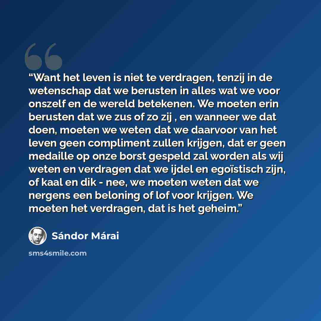 “Want het leven is niet te verdragen, tenzij in de wetenschap dat we berusten in alles wat we voor onszelf en de wereld betekenen. We moeten erin berusten dat we zus of zo zij , en wanneer we dat doen, moeten we weten dat we daarvoor van het leven geen compliment zullen krijgen, dat er geen…” quote by Sándor Márai
