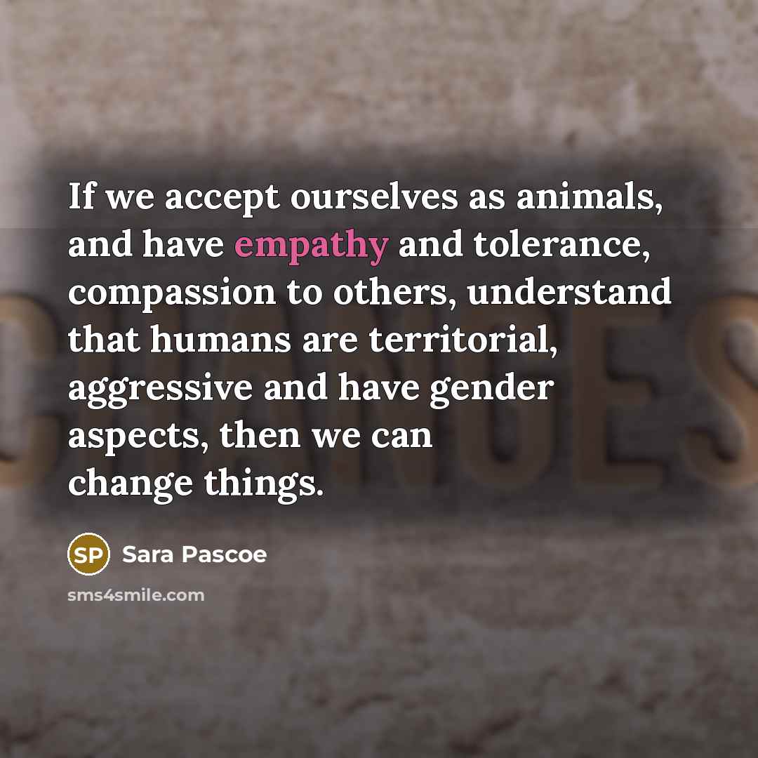 “If we accept ourselves as animals, and have empathy and tolerance, compassion to others, understand that humans are territorial, aggressive and have gender aspects, then we can change things.” quote by Sara Pascoe