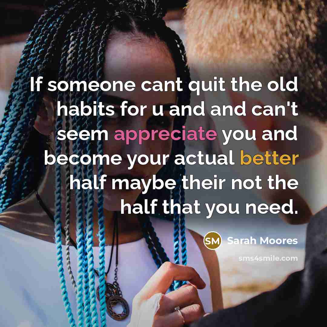 “If someone cant quit the old habits for u and and can't seem appreciate you and become your actual better half maybe their not the half that you need.” quote by Sarah Moores