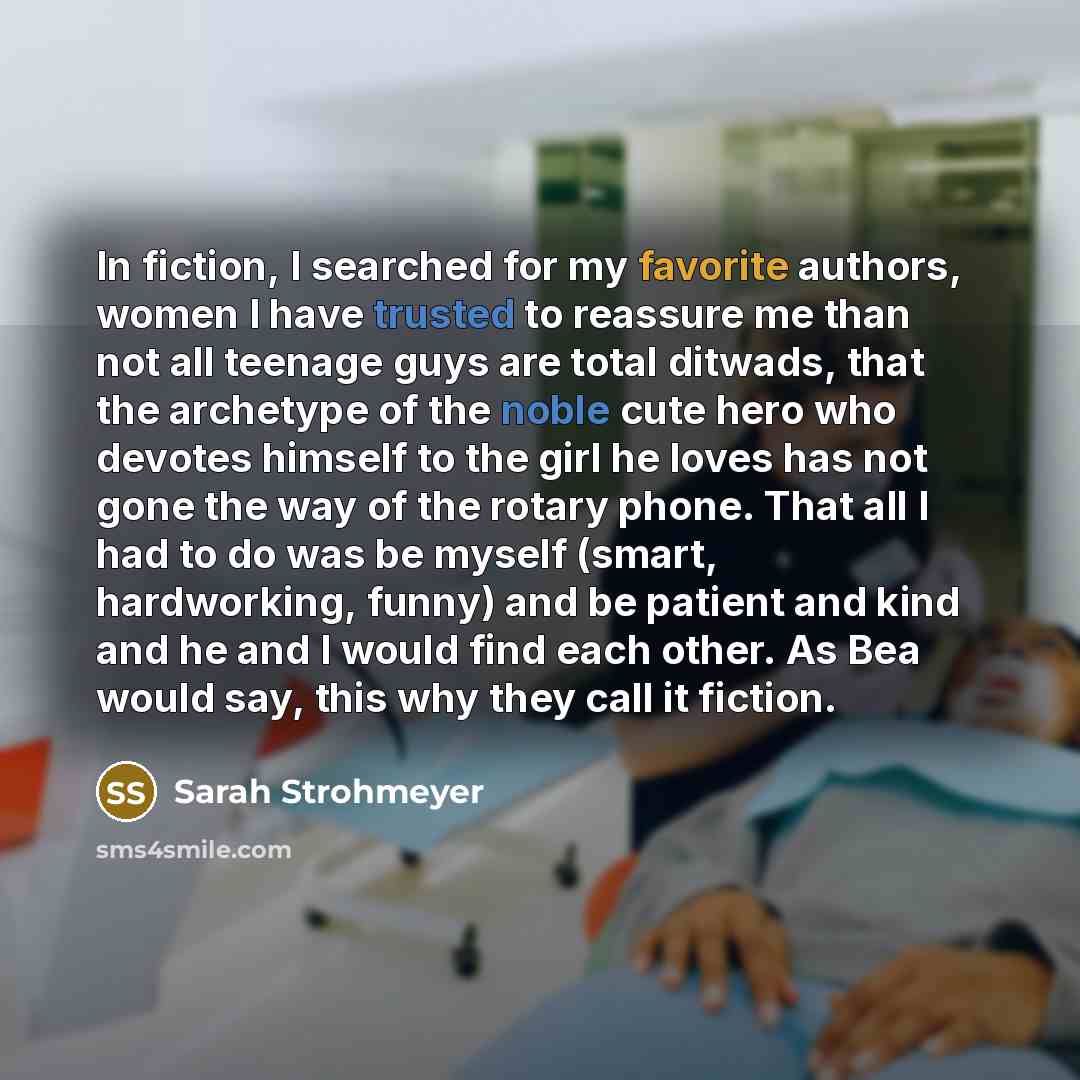 “In fiction, I searched for my favorite authors, women I have trusted to reassure me than not all teenage guys are total ditwads, that the archetype of the noble cute hero who devotes himself to the girl he loves has not gone the way of the rotary phone. That all I had to do was be myself (smart…” quote by Sarah Strohmeyer