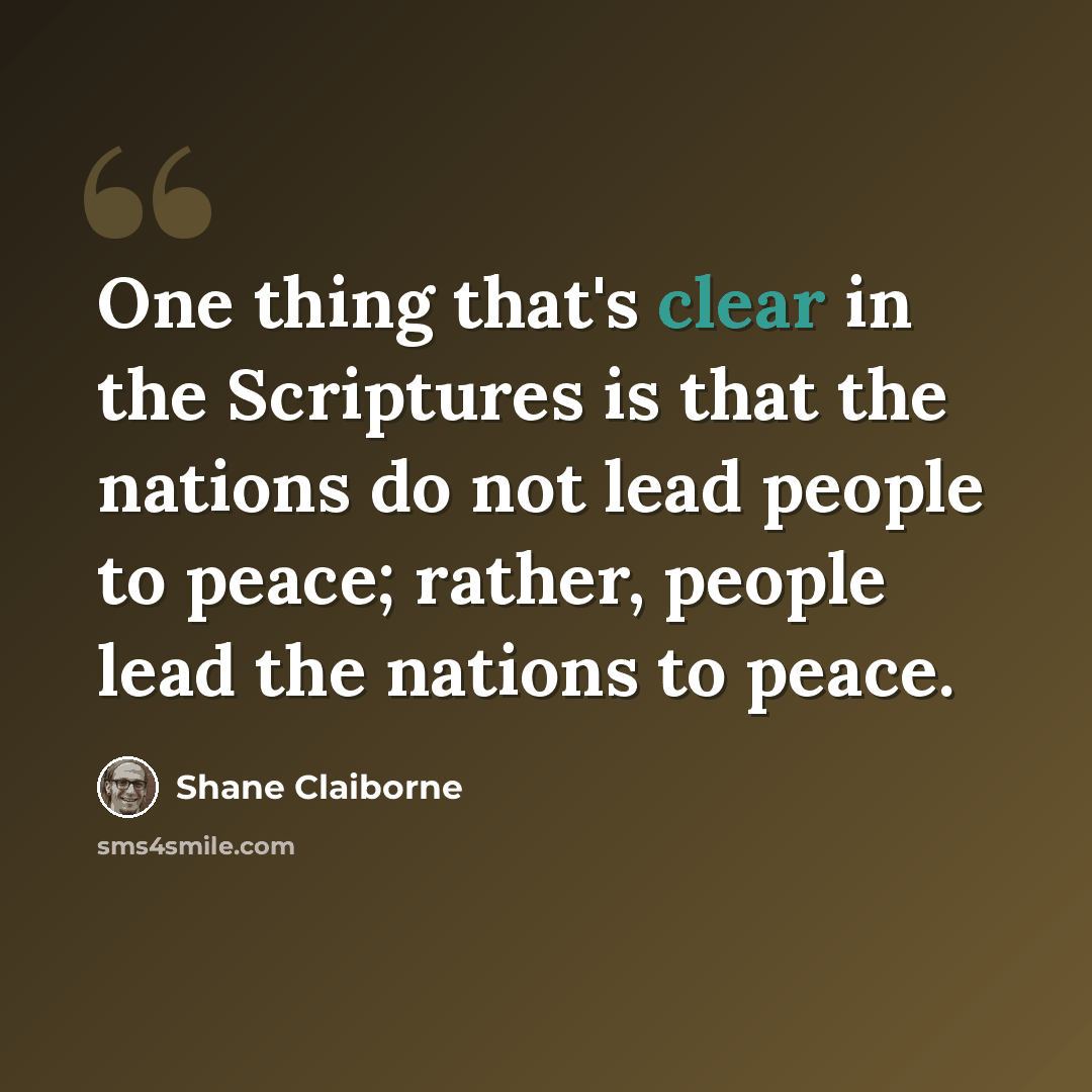 “One thing that's clear in the Scriptures is that the nations do not lead people to peace; rather, people lead the nations to peace.” quote by Shane Claiborne