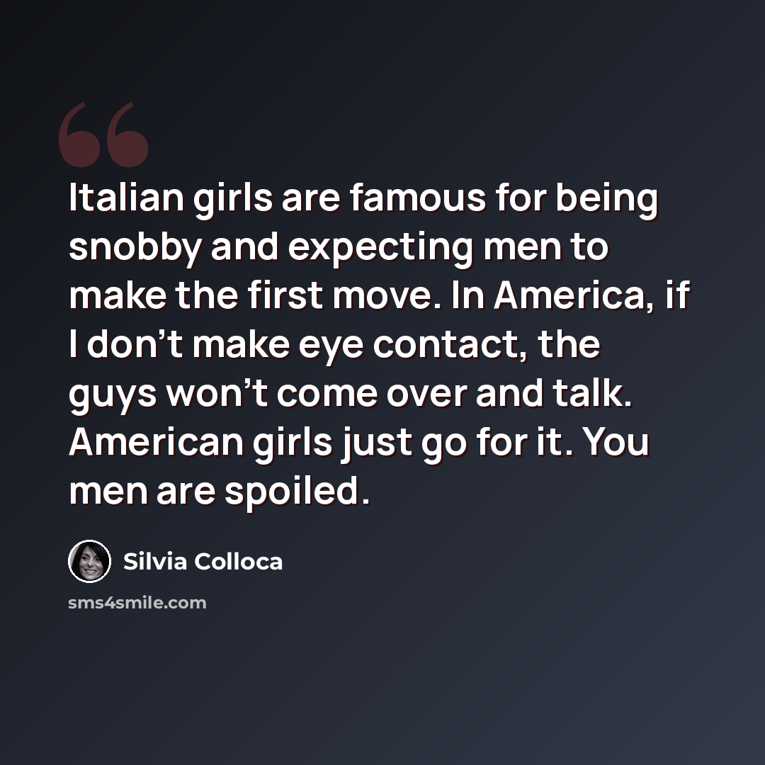 “Italian girls are famous for being snobby and expecting men to make the first move. In America, if I don't make eye contact, the guys won't come over and talk. American girls just go for it. You men are spoiled.” quote by Silvia Colloca